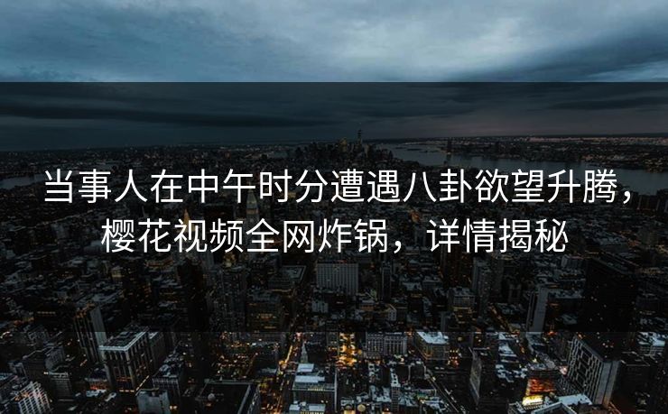 当事人在中午时分遭遇八卦欲望升腾，樱花视频全网炸锅，详情揭秘