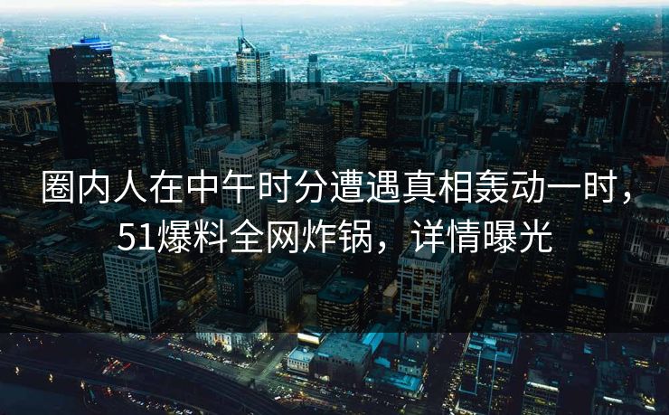 圈内人在中午时分遭遇真相轰动一时，51爆料全网炸锅，详情曝光