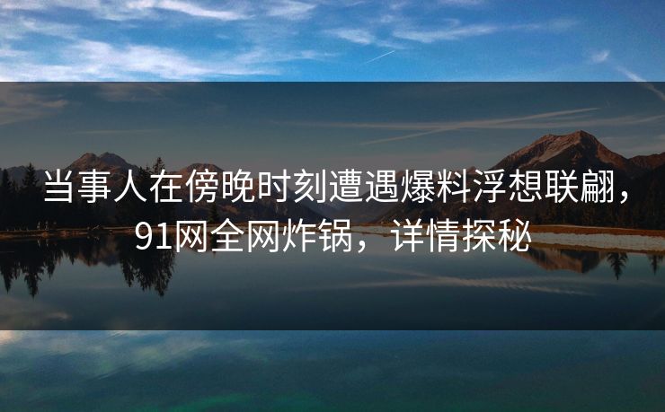 当事人在傍晚时刻遭遇爆料浮想联翩，91网全网炸锅，详情探秘