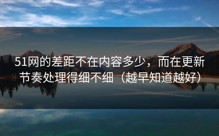51网的差距不在内容多少，而在更新节奏处理得细不细（越早知道越好）