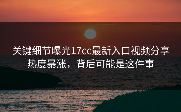 关键细节曝光17cc最新入口视频分享热度暴涨，背后可能是这件事