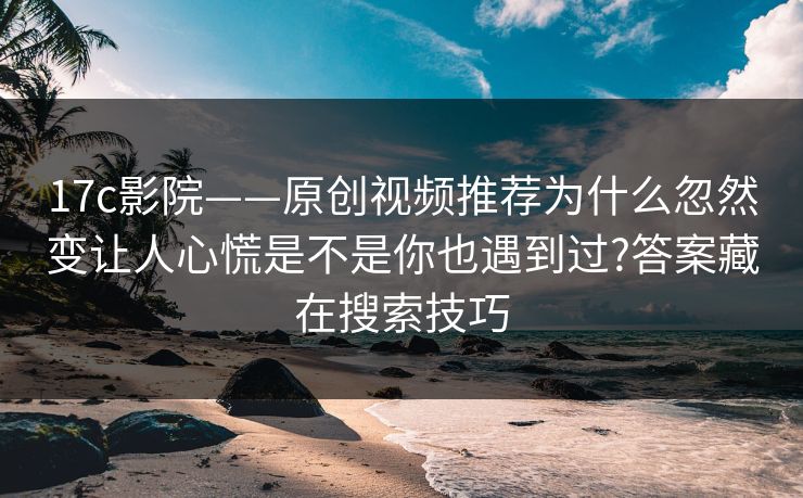 17c影院——原创视频推荐为什么忽然变让人心慌是不是你也遇到过?答案藏在搜索技巧