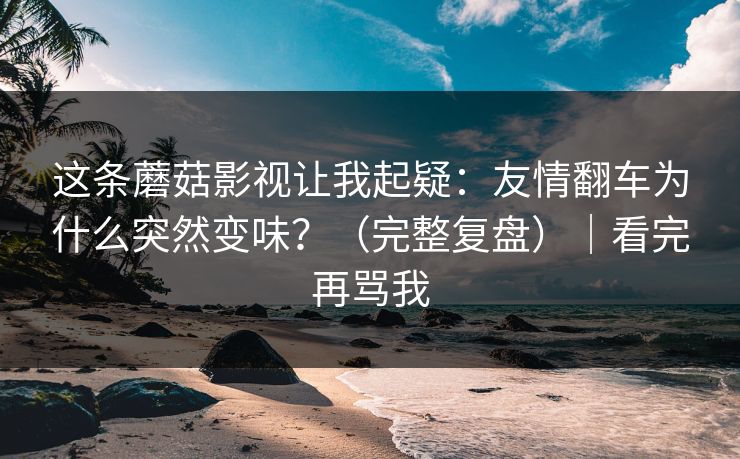 这条蘑菇影视让我起疑：友情翻车为什么突然变味？（完整复盘）｜看完再骂我
