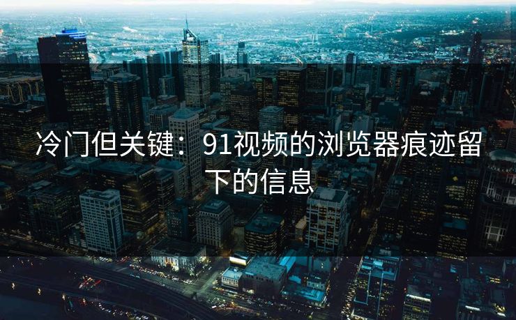 冷门但关键:91视频的浏览器痕迹留下的信息